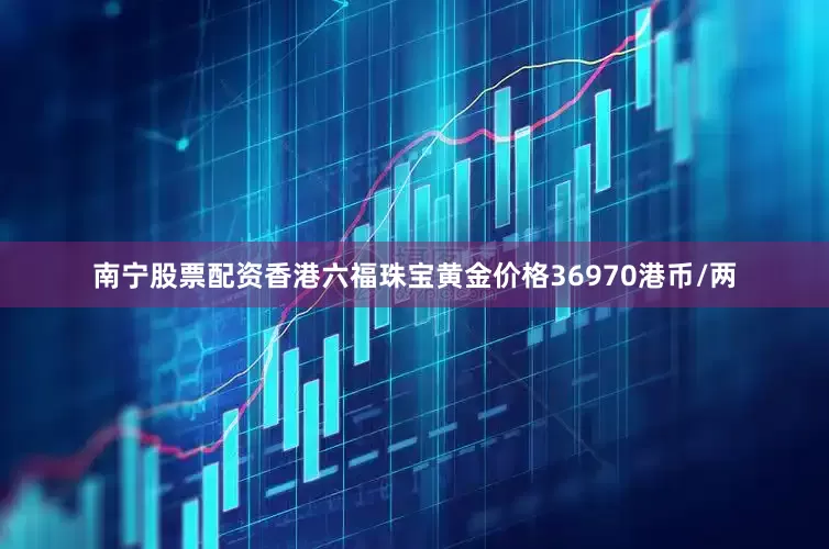 南宁股票配资香港六福珠宝黄金价格36970港币/两
