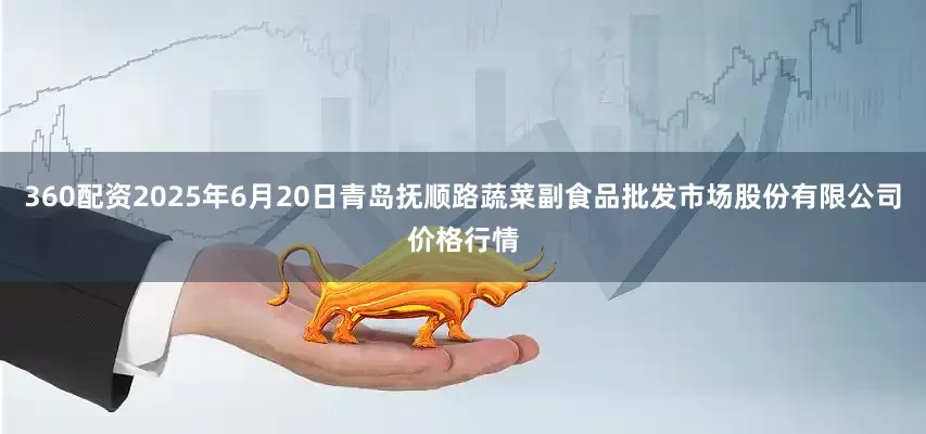 360配资2025年6月20日青岛抚顺路蔬菜副食品批发市场股份有限公司价格行情