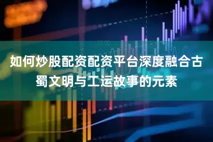 如何炒股配资配资平台深度融合古蜀文明与工运故事的元素