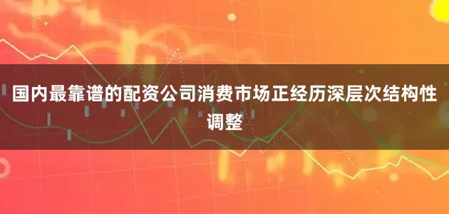 国内最靠谱的配资公司消费市场正经历深层次结构性调整