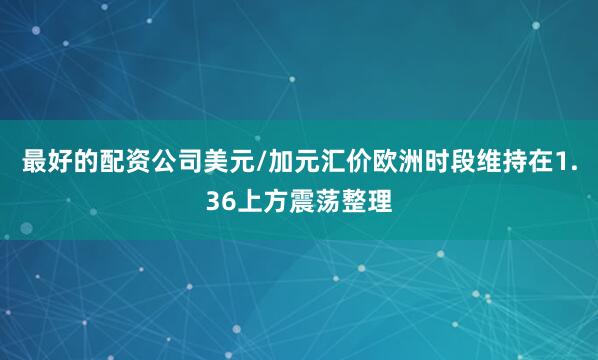 最好的配资公司美元/加元汇价欧洲时段维持在1.36上方震荡整理