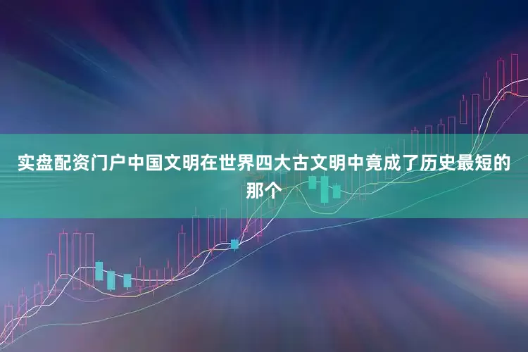 实盘配资门户中国文明在世界四大古文明中竟成了历史最短的那个