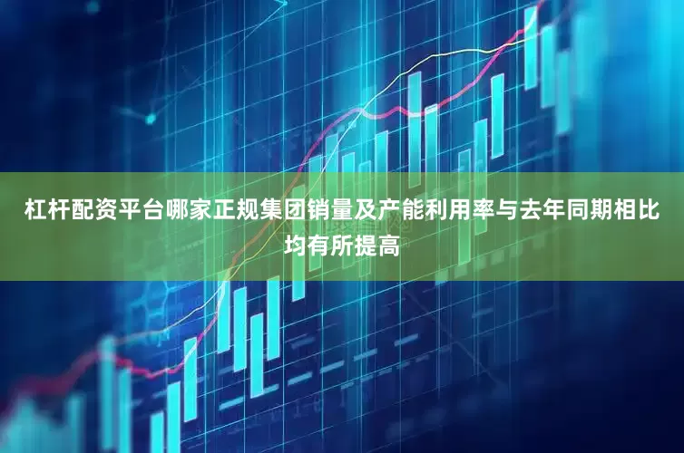 杠杆配资平台哪家正规集团销量及产能利用率与去年同期相比均有所提高