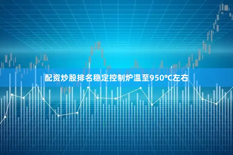 配资炒股排名稳定控制炉温至950℃左右