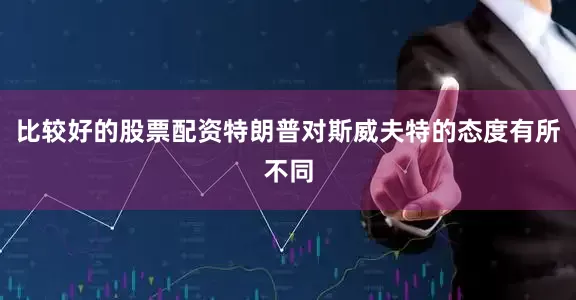 比较好的股票配资特朗普对斯威夫特的态度有所不同